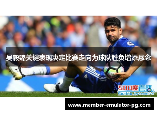 吴毅臻关键表现决定比赛走向为球队胜负增添悬念