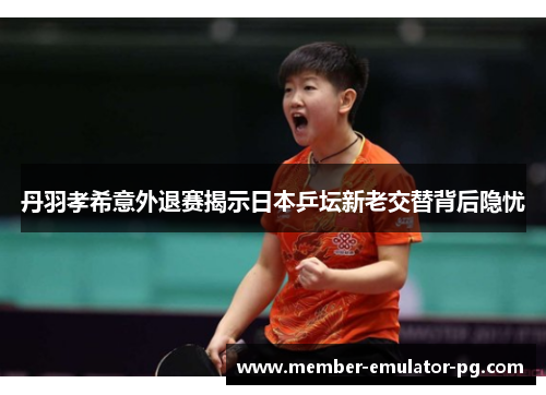 丹羽孝希意外退赛揭示日本乒坛新老交替背后隐忧 丹羽孝希意外退赛揭示日本乒坛新老交替背后隐忧