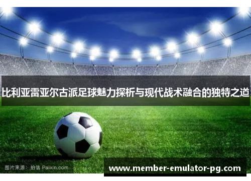 比利亚雷亚尔古派足球魅力探析与现代战术融合的独特之道