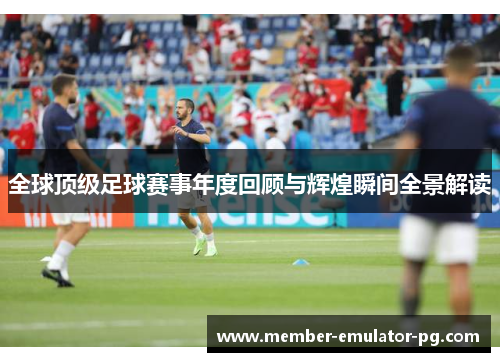 全球顶级足球赛事年度回顾与辉煌瞬间全景解读