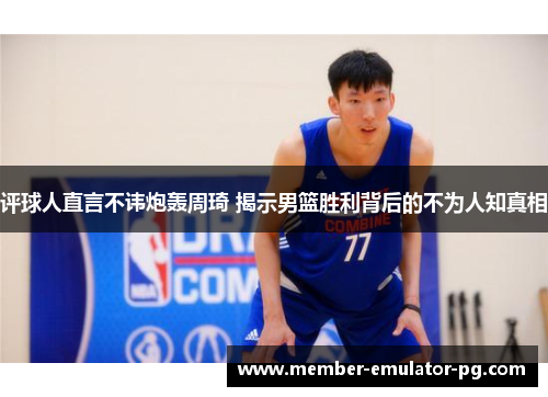 评球人直言不讳炮轰周琦 揭示男篮胜利背后的不为人知真相