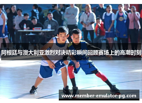 阿根廷与澳大利亚激烈对决精彩瞬间回顾赛场上的高潮时刻 阿根廷与澳大利亚激烈对决精彩瞬间回顾赛场上的高潮时刻