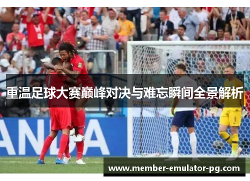 重温足球大赛巅峰对决与难忘瞬间全景解析
