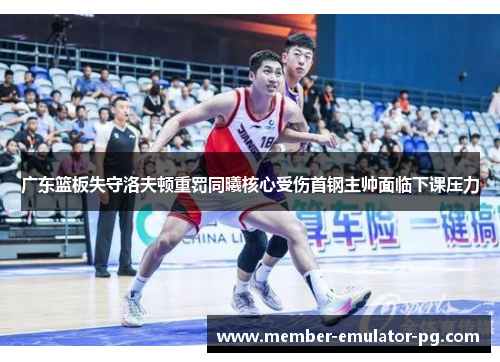 广东篮板失守洛夫顿重罚同曦核心受伤首钢主帅面临下课压力