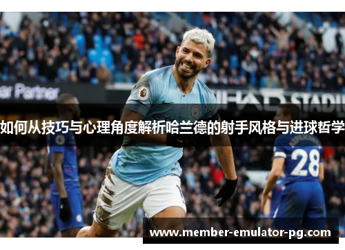 如何从技巧与心理角度解析哈兰德的射手风格与进球哲学