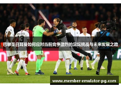 巴黎圣日耳曼如何应对当前竞争激烈的足坛挑战与未来发展之路