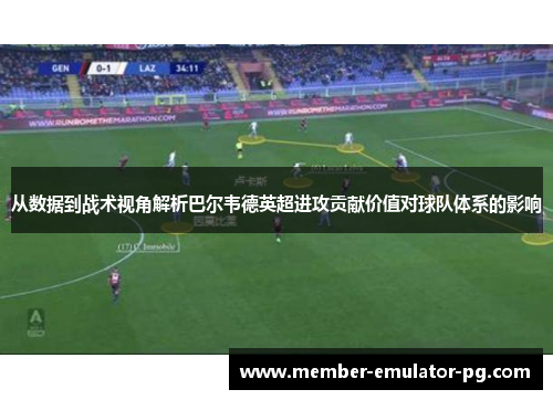 从数据到战术视角解析巴尔韦德英超进攻贡献价值对球队体系的影响