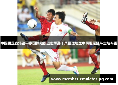 中国男足客场绝平泰国惊险挺进世预赛十八强逆境之中展现顽强斗志与希望