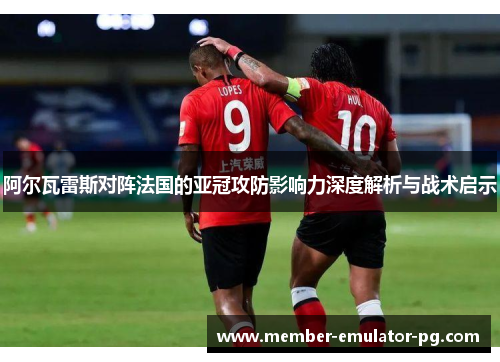 阿尔瓦雷斯对阵法国的亚冠攻防影响力深度解析与战术启示