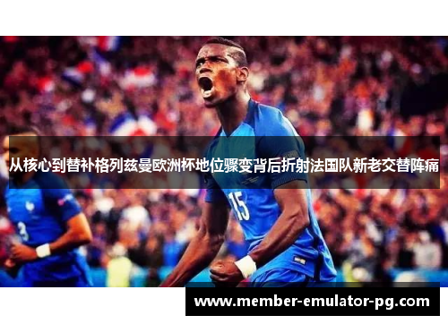 从核心到替补格列兹曼欧洲杯地位骤变背后折射法国队新老交替阵痛