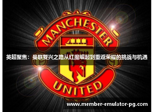 英超聚焦:曼联复兴之路从红魔崛起到重返荣耀的挑战与机遇 英超聚焦:曼联复兴之路从红魔崛起到重返荣耀的挑战与机遇