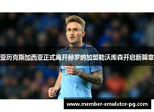 亚历克斯加西亚正式离开赫罗纳加盟勒沃库森开启新篇章 亚历克斯加西亚正式离开赫罗纳加盟勒沃库森开启新篇章