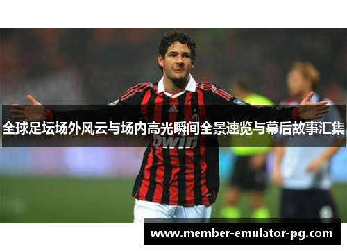 全球足坛场外风云与场内高光瞬间全景速览与幕后故事汇集 全球足坛场外风云与场内高光瞬间全景速览与幕后故事汇集